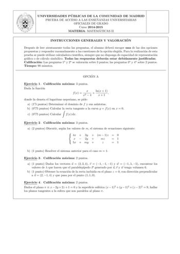 UNIVERSIDADES PU BLICAS DE LA COMUNIDAD DE MADRID PRUEBA DE ACCESO A LAS ENSEN ANZAS UNIVERSITARIAS OFICIALES DE GRADO Curso 20142015 MATERIA MATEMA TICAS II INSTRUCCIONES GENERALES Y VALORACIO N Despues de leer atentamente todas las preguntas el alumno debera escoger una de las dos opciones propuestas y responder razonadamente a las cuestiones de la opcion elegida Para la realizacion de esta prueba se puede utilizar calculadora cientca siempre que no disponga de capacidad de representacion gra…