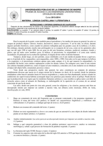 UNIVERSIDADES PÚBLICAS DE LA COMUNIDAD DE MADRID PRUEBA DE ACCESO A LAS ENSEÑANZAS UNIVERSITARIAS OFICIALES DE GRADO Curso 20132014 MATERIA LENGUA CASTELLANA Y LITERATURA II INSTRUCCIONES Y CRITERIOS GENERALES DE CALIFICACIÓN Después de leer atentamente los textos y las preguntas siguientes el estudiante deberá escoger una de las dos opciones propuestas y responder a las cuestiones de la opción elegida CALIFICACIÓN La cuestión 1 se valorará sobre 2 puntos la cuestión 2 sobre 1 punto la cuestión…