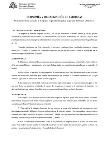 UNIVERSIDAD DE VIEDO Vicerrectorado de Estudiantes ÁREA DE ORIENTACIÓN UNIVERSITARIA Pruebas de Aptitud para el Acceso a la Universidad 1999 LOGSE ECONOMÍA Y ORGANIZACIÓN DE EMPRESAS El alumno deberá contestar al bloque de respuesta obligada y elegir una de las dos alternativas 1 BLOQUE DE RESPUESTA OBLIGADA Las pequeñas y medianas empresas PYMES son las que predominan en nuestro entorno y las que por sus características se muestran más asequibles a la hora de materializar la decisión de desarr…