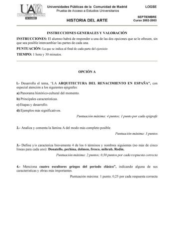 Universidades Públicas de la Comunidad de Madrid Prueba de Acceso a Estudios Universitarios HISTORIA DEL ARTE LOGSE SEPTIEMBRE Curso 20022003 INSTRUCCIONES GENERALES Y VALORACIÓN INSTRUCCIONES El alumno habrá de responder a una de las dos opciones que se le ofrecen sin que sea posible intercambiar las partes de cada una PUNTUACIÓN La que se indica al final de cada parte del ejercicio TIEMPO 1 hora y 30 minutos OPCIÓN A l Desarrolla el tema LA ARQUITECTURA DEL RENACIMIENTO EN ESPAÑA con especial…