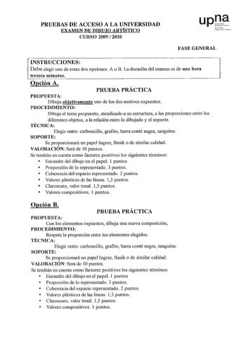 PRUEBAS DE ACCESO A LA UNIVERSIDAD EXAMEN DE DIBUJO ARTÍSTICO CURSO 2009  201 O upt rrnruo LruscLJlatc PShh FASE GENERAL INSTRUCCIONES Debe elegir uno de estas dos opciones A o B La duración del examen es de una hora treinta minutos Opción A PRUEBA PRÁCTICA PROPUESTA Dibuja objetivamente uno de los dos motivos expuestos PROCEDIMIENTO Dibuja el tema propuesto atendiendo a su estructura a las proporciones entre los diferentes objetos a la relación entre lo dibujado y el soporte TÉCNICA Elegir ent…