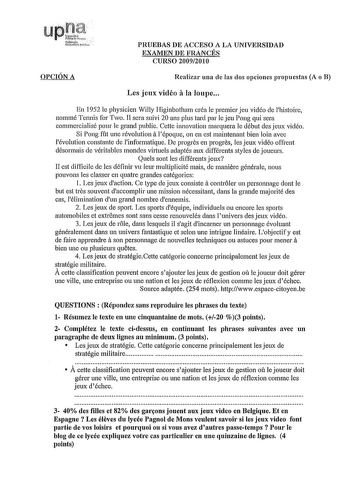 PRUEBAS DE ACCESO A LA UNIVERSIDAD EXAMEN DE FRANCÉS CURSO 20092010 OPCIÓN A Realizar una de las dos opciones propuestas A o B Les jeux vicléo ala loupe En 1952 le physicien Willy Higinbotharn créa le prernier jeu vidéo de lhistoire nommé Tennis for Two II sera suivi 20 ans plus tard par le jeu Pong qui sera cornmercialisé pour le grand public Cette innovation marquera le début des jeux vidéo a Si Pong ft une révolution lépoque on en est maintenant bien loin avec lévolution constante de linform…