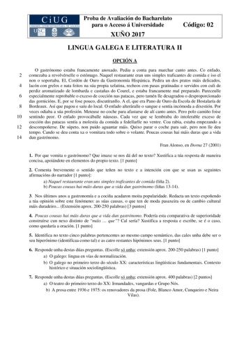 Proba de Avaliación do Bacharelato para o Acceso á Universidade XUÑO 2017 Código 02 LINGUA GALEGA E LITERATURA II OPCIÓN A O gastrónomo estaba francamente anoxado Pediu a conta para marchar canto antes Co enfado 2 comezaba a revolvérselle o estómago Naquel restaurante eran uns simples traficantes de comida e iso el non o soportaba El Cordón de Ouro da Gastronomía Hispánica Pedira un dos pratos máis delicados 4 lacón con grelos e nata feitos na súa propia xelatina recheos con pasas gratinadas e …