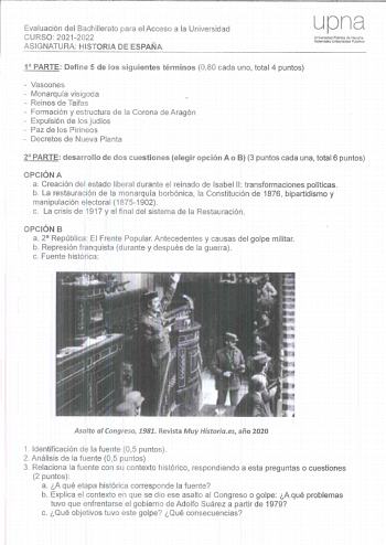 Evaluación del Bachillerato para el Acceso a la Universidad CURSO 20212022 ASIGNATURA HISTORIA DE ESPAÑA upna Universdad PLlbtca de Navana Nafarroako Uníbertsitate Publrkoa 1 PARTE Define 5 de los siguientes términos 080 cada uno total 4 puntos  Vascones  Monarquía visigoda  Reinos de Taifas  Formación y estructura de la Corona de Aragón  Expulsión de los judíos  Paz de los Pirineos  Decretos de Nueva Planta 2 PARTE desarrollo de dos cuestiones elegir opción A o B 3 puntos cada una total 6 punt…