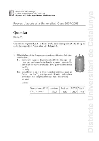 Districte Universitari de Catalunya Generalitat de Catalunya Consell lnteruniversitari de Catalunya Organització de Proves dAccés a la Universitat Proves daccés a la Universitat Curs 20072008 Química Srie 2 Contesteu les preguntes 1 2 3 i la 4 i la 5 dUNA de les dues opcions A o B En cap cas podeu fer un exercici de lopció A i un altre de lopció B 1 El but i el prop són dos gasos combustibles utilitzats en la indústria i les llars 11 Escriviu les reaccions de combustió del but i del prop i calc…