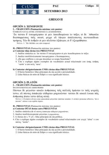 CiUG COMIS IÓN INTERUNIVERSITAR IA DE GALICIA PAU SETEMBRO 2013 Código 32 GREGO II OPCIÓN 1 XENOFONTE I  TRADUCIÓN Puntuación máxima sete puntos COMBATE NAVAL ENTRE ATENIENSES E LACEDEMONIOS Ek toutou d enaumaxhsan oi men Lakedaimonioi en tacei oi de AqhnaiÍoi diesparmenaij taiÍj nausi mexri ou efugon apolesantej pentekaideka trihreij Twn de andrwn oi men pleiÍstoi ecefugon oi d ezwgrhqhsan NOTAS 1 E k toutou con valor temporal II PREGUNTAS Puntuación máxima tres puntos a Contestar dúas destas …