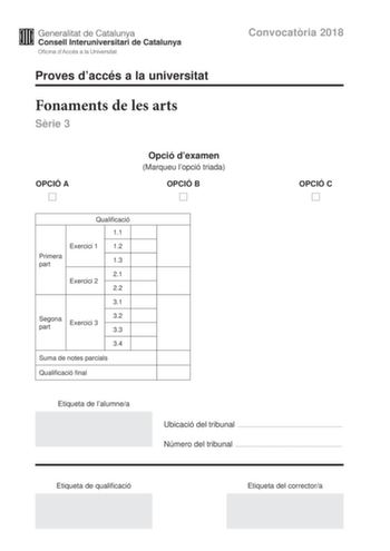 Convocatria 2018 Proves daccés a la universitat Fonaments de les arts Srie 3 OPCIÓ A Opció dexamen Marqueu lopció triada OPCIÓ B OPCIÓ C Qualificació 11 Exercici 1 12 Primera part 13 21 Exercici 2 22 31 Segona part Exercici 3 32 33 34 Suma de notes parcials Qualificació final Etiqueta de lalumnea Ubicació del tribunal  Número del tribunal  Etiqueta de qualificació Etiqueta del correctora La prova consta de dues parts La primera part exercicis 1 i 2 és comuna i obligatria la segona part exercici…