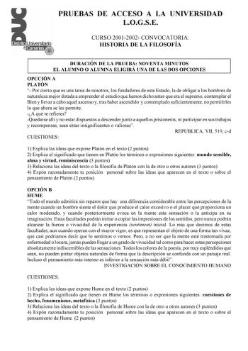 PRUEBAS DE ACCESO A LA UNIVERSIDAD LOGSE CURSO 20012002 CONVOCATORIA HISTORIA DE LA FILOSOFÍA DURACIÓN DE LA PRUEBA NOVENTA MINUTOS EL ALUMNO O ALUMNA ELIGIRÁ UNA DE LAS DOS OPCIONES OPCCIÓN A PLATÓN  Por cierto que es una tarea de nosotros los fundadores de este Estado la de obligar a los hombres de naturaleza mejor dotada a emprender el estudio que hemos dicho antes que era el supremo contemplar el Bien y llevar a cabo aquel ascenso y tras haber ascendido y contemplado suficientemente no perm…