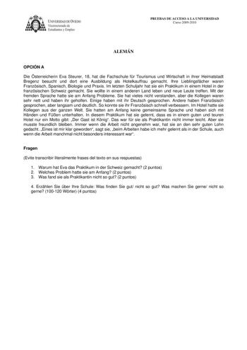 IVERSIDAD DE VIEDO Vicerrectorado de E tudiantes y Empleo PRUEBAS DE ACCESO A LA UNIVERSIDAD Curso 20092010 ALEMÁN OPCIÓN A Die sterreicherin Eva Steurer 18 hat die Fachschule fr Tourismus und Wirtschaft in ihrer Heimatstadt Bregenz besucht und dort eine Ausbildung als Hotelkauffrau gemacht Ihre Lieblingsfcher waren Franzsisch Spanisch Biologie und Praxis Im letzten Schuljahr hat sie ein Praktikum in einem Hotel in der franzsischen Schweiz gemacht Sie wollte in einem anderen Land leben und neue…