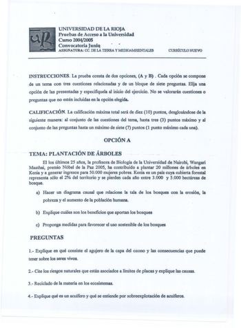 UNIVERSIDAD DE LA RIOJA Pruebas de Acceso a la Universidad Curso20042005 Convocatoria Juniq ASIGNATURA ce DE LA TIERRA y MEDIOAMBIENTALES CURRÍCULO NUEVO INSTRUCCIONES La prueba consta de dos opciones A y B Cada opción se compone una de un tema con tres cuestiones relacionadas y de un bloque de siete preguntas Elija opción de las presentadas y especifiquela al inicio del ejercicio No se valorarán cuestiones o preguntas que no estén incluidas en la opción elegida CALIFICACIÓN La calificación máx…