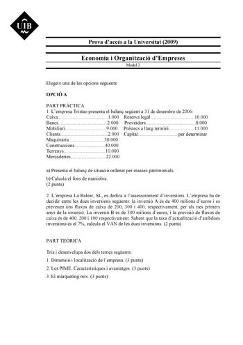 UIB M Prova daccés a la Universitat 2009 Economia i Organització dEmpreses Model 2 Elegeix una de les opcions segents OPCIÓ A PART PRCTICA 1 Lempresa Tristao presenta el balan segent a 31 de desembre de 2006 Caixa1000 Reserva legal10000 Bancs2000 Provedors8000 Mobiliari9000 Préstecs a llarg termini11000 Clients2000 Capitalper determinar Maquinria30000 Construccions40000 Terrenys10000 Mercaderies22000 a Presenta el balan de situació ordenat per masses patrimonials b Calcula el fons de maniobra 2…