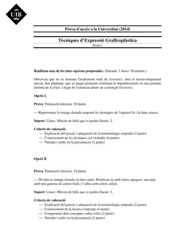 UIB M Prova daccés a la Universitat 2014 Tcniques dExpressió Graficoplstica Model 3 Realitzau una de les dues opcions proposades Durada 1 hora i 30 minuts Observau que no es demana lacabament total de lexercici sinó el desenvolupament inicial ben plantejat que us pugui permetre continuarlo hipotticament en una jornada distinta de la dara Llegiu bé lenunciat abans de comenar lexercici Opció A Prova Puntuació mxima 10 punts  Representau la imatge donada emprant les tcniques de laquarella i la tin…