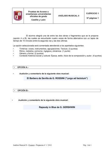 Pruebas de Acceso a enseñanzas universitarias oficiales de grado Castilla y León ANÁLISIS MUSICAL II EJERCICIO 1 N páginas 1 El alumno elegirá una de entre las dos obras o fragmentos que se le propone opción A o B las cuales se escucharán cuatro veces de forma alternativa con un lapso de tiempo de 15 minutos entre la segunda vez y las dos últimas La opción seleccionada será comentada atendiendo a los apartados siguientes  Tímbrica voces instrumentos agrupaciones Textura 3 puntos  Ritmo melodía …