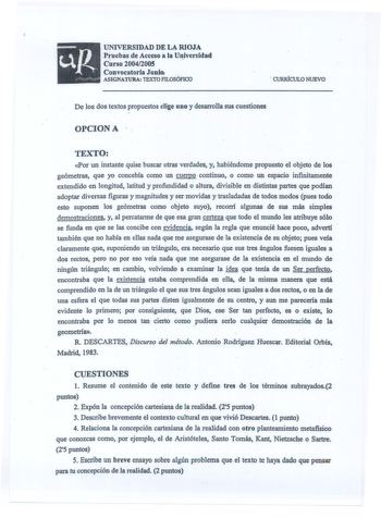 UNIVERSIDAD DE LA RIOJA Pruebas de Acceso ala Universidad Curso 20042005 Convocatoria Junio ASIGNATURA TEXTO FILOSÓFICO  CURRÍCULO NUEVO De los dos textos propuestos elige uno y desarrolla sus cuestiones  OPCIONA TEXTO Por un instante quise buscar otras verdades y habiéndome propuesto el objeto de los geómetras que yo concebía como un cuerpo continuo o como un espacio infinitamente extendido en longitud latitud y profundidad o altura divisible en distintas partes que podían adoptar diversas fig…