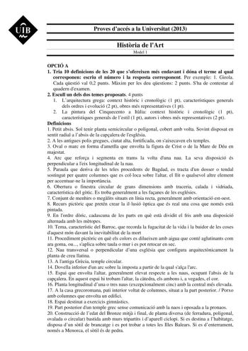 UIB M Proves daccés a la Universitat 2013 Histria de lArt Model 1 OPCIÓ A 1 Tria 10 definicions de les 20 que sofereixen més endavant i dóna el terme al qual corresponen escriu el número i la resposta corresponent Per exemple 1 Girola Cada qestió val 02 punts Mxim per les deu qestions 2 punts Sha de contestar al quadern dexamen 2 Escull un dels dos temes proposats 4 punts 1 Larquitectura grega context histric i cronolgic 1 pt característiques generals dels ordres i evolució 2 pt obres més repre…