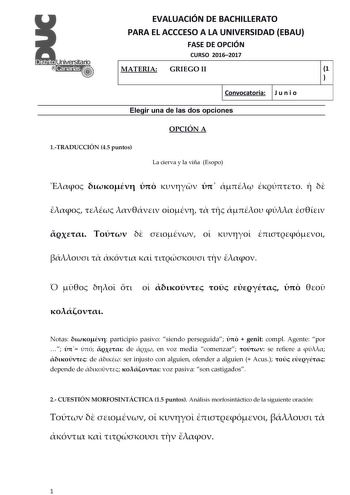 EVALUACIÓN DE BACHILLERATO PARA EL ACCCESO A LA UNIVERSIDAD EBAU FASE DE OPCIÓN CURSO 20162017 MATERIA GRIEGO II 1  1  Convocatoria J u n i o 1 Elegir una de las dos opciones OPCIÓN A 1TRADUCCIÓN 45 puntos La cierva y la viña Esopo                                            Notas  participio pasivo siendo perseguida   genit compl Agente por     de  en voz media comenzar  se refiere a   de  ser injusto con alguien ofender a alguien  Acus   depende de   voz pasiva son castigados 2 CUESTIÓN MORFOS…