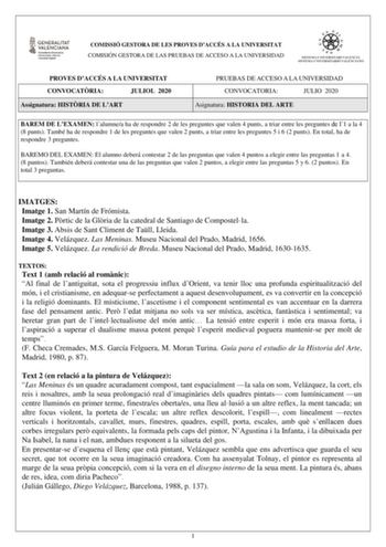 COMISSIÓ GESTORA DE LES PROVES DACCÉS A LA UNIVERSITAT COMISIÓN GESTORA DE LAS PRUEBAS DE ACCESO A LA UNIVERSIDAD PROVES DACCÉS A LA UNIVERSITAT CONVOCATRIA JULIOL 2020 Assignatura HISTRIA DE LART PRUEBAS DE ACCESO A LA UNIVERSIDAD CONVOCATORIA JULIO 2020 Asignatura HISTORIA DEL ARTE BAREM DE LEXAMEN lalumnea ha de respondre 2 de les preguntes que valen 4 punts a triar entre les preguntes de l1 a la 4 8 punts També ha de respondre 1 de les preguntes que valen 2 punts a triar entre les preguntes…