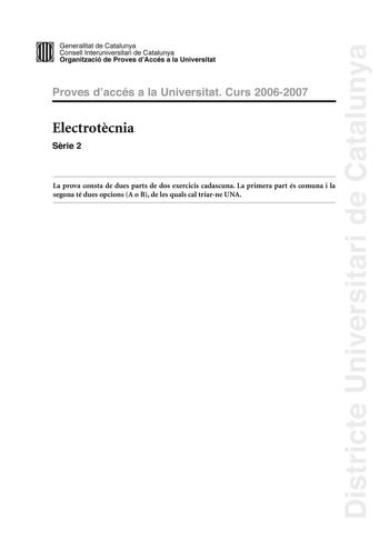 Districte Universitari de Catalunya Generalitat de Catalunya Consell lnteruniversitari de Catalunya Organització de Proves dAccés a la Universitat Proves d accés a la Universitat Curs 20062007 Electrotcnia Srie 2 La prova consta de dues parts de dos exercicis cadascuna La primera part és comuna i la segona té dues opcions A o B de les quals cal triarne UNA PRIMERA PART Exercici 1 25 punts En cada qestió només es pot triar UNA resposta Resposta ben contestada 05 punts resposta mal contestada 016…