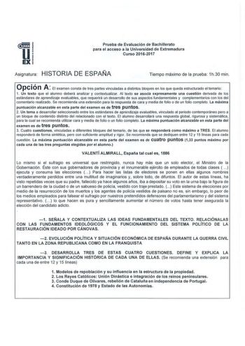 u EX Prueba de Evaluación de Bachillerato para el acceso a la Universidad de Extremadura Curso 20162017 Asignatura HISTORIA DE ESPAÑA Tiempo máximo de la prueba 1h30 min ope ió n A El examen consta de tres partes vinculadas a distintos bloques en los que queda estructurado el temario 1 Un texto que el alumno deberá analizar y contextualizar Al texto se asocia expresamente una cuestión derivada de los estándares de aprendizaje evaluables que requerirá un desarrollo de sus aspectos fundamentales …