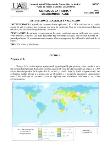 Universidades Públicas de la Comunidad de Madrid Prueba de Acceso a Estudios Universitarios CIENCIA DE LA TIERRA Y MEDIOAMBIENTALES LOGSE JUNIO Curso 20032004 INSTRUCCIONES GENERALES Y VALORACIÓN INSTRUCCIONES La prueba se compone de dos opciones A y B cada una de las cuales consta de tres preguntas que contienen una serie de cuestiones Sólo se contestará una de las dos opciones desarrollando íntegramente su contenido PUNTUACIÓN La primera pregunta consta de cuatro cuestiones que se calificarán…