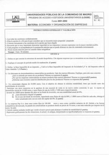 UNIVERSIDADES PÚBLICAS DE LA COMUNIDAD DE MADRID Junio PRUEBAS DE ACCESO A ESTUDIOS UNIVERSITARIOS LOGSE Septiembre 1 UNIVERwiaoNOMA 1 Curso 20012002 Rl R2 MATERIA ECONOMÍA Y ORGANIZACIÓN DE EMPRESAS INSTRUCCIONES GENERALES Y VALORACIÓN 1Lea todas las cuestiones cuidadosamente 2Elija la opción A o B para la que considere que se encuentra mejor preparada preparado 3Conteste únicamente a las cuestiones de la opción que haya elegido 4Recuerde que es muy importante demostrar seguridad en sus respue…