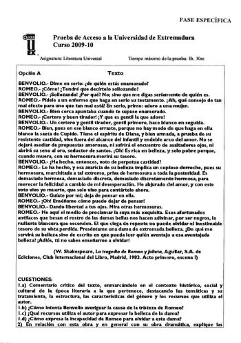 FASE ESPECÍFICA  11 Prueba de Acceso a la Universidad de Extt1emmduirca Curso 200910 Asignatura Literatura Universal Tiempo máximo de la prueba lli 30m  Opción A Texto BENVOLIO Dime en serlo de quién estás enamorado ROMEO Cómo Tendré que decírtelo sollozando BENVOLIO Sollozando Por qué No sino que me digas serlarnente de quién es ROMEO Pídele a un enfermo que haga en serlo su testamento h qué consejo de tan mal efecto para uno que tan mal está En serlo primo adoro a uma1mljer BENVOLIO Bien cerc…