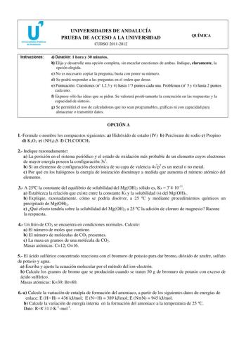 u Universidades Públicas de Andalucía UNIVERSIDADES DE ANDALUCÍA PRUEBA DE ACCESO A LA UNIVERSIDAD CURSO 20112012 QUÍMICA Instrucciones a Duración 1 hora y 30 minutos b Elija y desarrolle una opción completa sin mezclar cuestiones de ambas Indique claramente la opción elegida c No es necesario copiar la pregunta basta con poner su número d Se podrá responder a las preguntas en el orden que desee e Puntuación Cuestiones n 123 y 4 hasta 15 puntos cada una Problemas n 5 y 6 hasta 2 puntos cada uno…