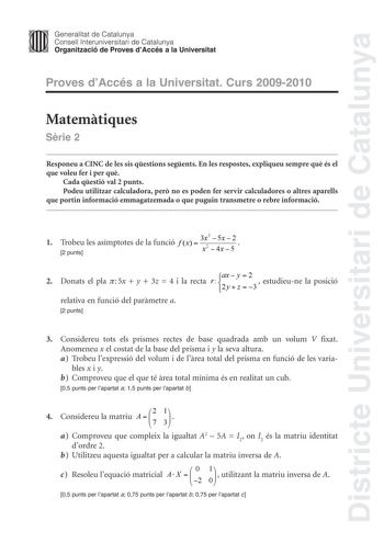 Districte Universitari de Catalunya JImm Generalitat de Catalunya Consell lnteruniversitari de Catalunya   Organització de Proves dAccés a la Universitat Proves dAccés a la Universitat Curs 20092010 Matemtiques Srie 2 Responeu a CINC de les sis qestions segents En les respostes expliqueu sempre qu és el que voleu fer i per qu Cada qestió val 2 punts Podeu utilitzar calculadora per no es poden fer servir calculadores o altres aparells que portin informació emmagatzemada o que puguin transmetre o…