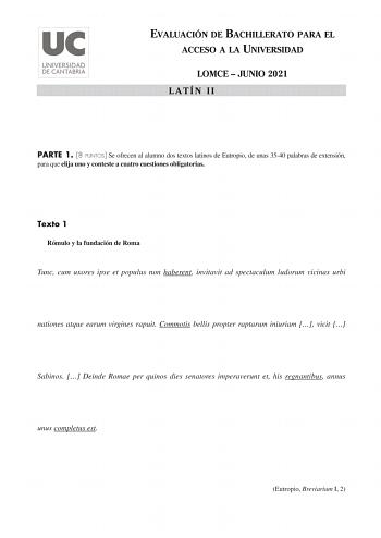 EVALUACIÓN DE BACHILLERATO PARA EL ACCESO A LA UNIVERSIDAD LOMCE  JUNIO 2021 LATÍN II PARTE 1 8 PUNTOS Se ofrecen al alumno dos textos latinos de Eutropio de unas 3540 palabras de extensión para que elija uno y conteste a cuatro cuestiones obligatorias Texto 1 Rómulo y la fundación de Roma Tunc cum uxores ipse et populus non haberent invitavit ad spectaculum ludorum vicinas urbi nationes atque earum virgines rapuit Commotis bellis propter raptarum iniuriam  vicit  Sabinos  Deinde Romae per quin…