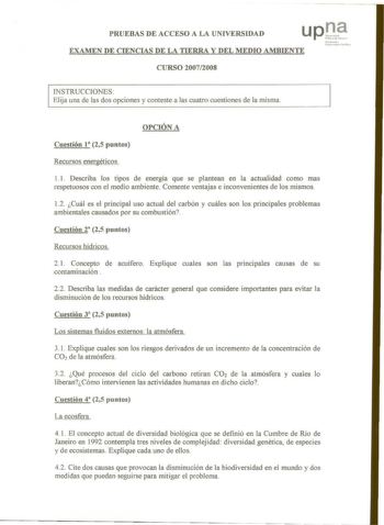 PRUEBAS DE ACCESO A LA UNIVERSIDAD upt EXAMEN DE CIENCIAS DE LA TIERRA Y DEL MEDIO AMBIENTE N 1111taJ IJ f11btrhJbt fvhhlII CURSO 20072008 INSTRUCCIONES Elija una de las dos opciones y conteste a las cuatro cuestiones de la misma OPCIÓN A Cuestión t8 25 puntos Recursos energéticos 11 Describa los tipos de energía que se plantean en la actualidad como mas respetuosos con el medio ambiente Comente ventajas e inconvenientes de los mismos 12 Cuál es el principal uso actual del carbón y cuáles son l…