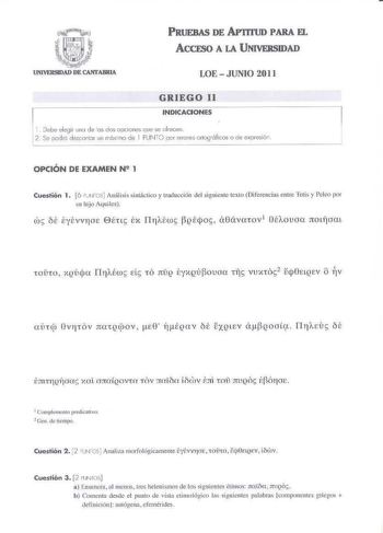 PRUEBAS DE APTmlD PARA EL ACCE5O A LA UNIVERSIDAD LOE  JUNIO 2011 GRIEGO 11 INDICACIONES 1 Debe de3ir uno de os dos oociones cte se lrecen 2  Se podró desonlir un rróximo de 1 PUtlTO pr errores orlogróflcos o ce expresió1 OPCIÓN DE EXAMEN N 1 Cuestión 1 6 PNOS Análisis sintáctico y traducción del siguiente cexLo Diferencias entre Jetis y Peleo por su hijo Auí lcs 1ComplmellI fredicatio 2 0en de tiempo Cuestión 2 2 UN70S Analiza morfológicamente tyévv10e toto ecjOctQfV lJv Cuestión 3 2 llJN IOS …