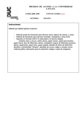 Distrito r   canarias PRUEBAS DE ACCESO A LA UNIVERSIDAD LOGSE CURSO 2008 2009 MATERIA CONVOCATORIA junio IMAGEN Instrucciones Material que deberá aportar el alumno  Material propio de ilustración para técnicas secas lápices de colores y ceras  Material de ilustración para técnicas húmedas rotuladores y tinta china  Soportes en formato DIN A4 adecuados a la técnica elegida Cartulina clara y oscura cartón pluma papel canson papel para bocetos papel charol bloc de diferentes colores rotuladores n…