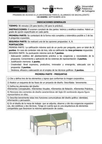 UNIVERSIDAD DE 111J MURCIA 1 1 Ih Región de Murcia Universidad Politécnica de Cartagena PRUEBAS DE ACCESO A LA UNIVERSIDAD PARA EL ALUMNADO DE BACHILLERATO 145 DISEÑO SEPTIEMBRE 2016 INDICACIONES GENERALES TIEMPO 90 minutos 20 para teoría y 60 para la práctica INSTRUCCIONES El examen constará de dos partes teórica y analíticacreativa Habrá un grado de opción especificado en cada parte PRIMERA PARTE Se contestará de la forma más completa y sistemática posible a 3 de las 6 preguntas expuestas SEG…