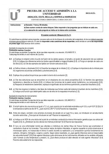 PRUEBA DE ACCESO Y ADMISIÓN A LA UNIVERSIDAD ANDALUCÍA CEUTA MELILLA y CENTROS en MARRUECOS CONVOCATORIA ORDINARIA CURSO 20202021 BIOLOGÍA Instrucciones a Duración 1 hora y 30 minutos b Este examen consta de varios bloques Debe responder a las preguntas que se indican en cada uno c La valoración de cada pregunta se indica en la misma entre corchetes El examen consta de 3 Bloques A B y C En cada bloque se plantean varias preguntas una para cada uno de los bloques de contenidos de la asignatura d…