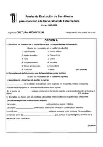 Prueba de Evaluación de Bachillerato para el acceso a la Universidad de Extremadura Curso 20172018 Asignatura CULTURA AUDIOVISUAL Tiempo máximo de la prueba 1h30 min OPCIÓN A 1 Relaciona los términos de la izquierda con sus correspondientes de la derecha Anota las respuestas en el cuaderno adjunto 1 Voz ambiente a Sonido interno 2 Música empática b Estereotipos 3 Tono c Grave 4 Voz pensamiento d Armonía 5 Sonido en las ondas e Secundaria 6 Publicidad f Radio 2 Completa cada definición con una d…