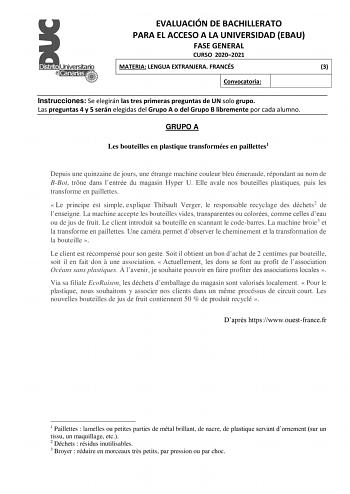 EVALUACIÓN DE BACHILLERATO PARA EL ACCESO A LA UNIVERSIDAD EBAU FASE GENERAL CURSO 20202021 MATERIA LENGUA EXTRANJERA FRANCÉS 3 Convocatoria Instrucciones Se elegirán las tres primeras preguntas de UN solo grupo Las preguntas 4 y 5 serán elegidas del Grupo A o del Grupo B libremente por cada alumno GRUPO A Les bouteilles en plastique transformées en paillettes1 Depuis une quinzaine de jours une étrange machine couleur bleu émeraude répondant au nom de BBot trne dans lentrée du magasin Hyper U E…