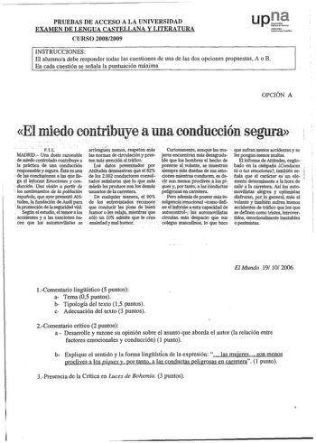 PRUEBAS DE ACCESO A LA UNIVERSIDAD EXAMEN DE LENGUA CASTELLANA Y LITERATURA CURSO 20082009 upr Nímooko Uolb0ul1011ubHkoo INSTRUCCIONES El alumnoa debe responder todas las cuestiones de una de las dos opciones propuestas A o B En cada cuestión se señala la puntuación máxima OPCIÓN A El miedo contribuye a una conducción segura               FL riiás  arrlesgiin nieilS iesPeteil Curiosamehte anq las mu que sufranmerios accidentes y se MADRID Una dosis razonable las llormas de Circulación y pfes jr…