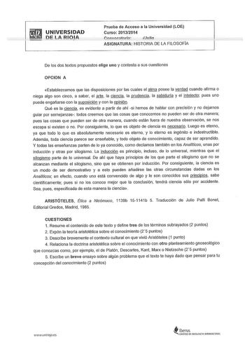 UNIVERSIDAD ni 1 A iilíiJA Prueba de Acceso a la Universidad LOE Curso 20132014 iJuio ASIGNATURA HISTORIA DE LA FILOSOFIA De los dos textos propuestos elige uno y contesta a sus cuestiones OPCION A Establezcamos que las disposiciones por las cuales el alma posee la verdad cuando afirma o niega algo son cinco a saber el arte la ciencia la prudencia la sabiduría y el intelecto pues uno puede engañarse con la suposición y con la opinión Qué es la ciencia es evidente a partir de ahí si hemos de hab…