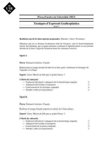 UIB M Prova daccés a la Universitat 2013 Tcniques dExpressió Graficoplstica Model 2 Realitzau una de les dues opcions proposades Durada 1 hora i 30 minuts Observau que no es demana lacabament total de lexercici sinó el desenvolupament inicial ben plantejat que us pugui permetre continuarlo hipotticament en una jornada distinta de la dara Llegiu bé lenunciat abans de comenar lexercici Opció A Prova Puntuació mxima 10 punts Representau la imatge donada dividintla en dues parts combinant les tcniq…