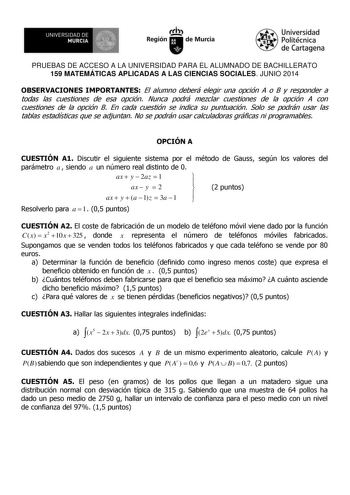 UNIVERSIDAD DE 111J MURCIA 1 1 Ih Región de Murcia Universidad Politécnica de Cartagena PRUEBAS DE ACCESO A LA UNIVERSIDAD PARA EL ALUMNADO DE BACHILLERATO 159 MATEMÁTICAS APLICADAS A LAS CIENCIAS SOCIALES JUNIO 2014 OBSERVACIONES IMPORTANTES El alumno deberá elegir una opción A o B y responder a todas las cuestiones de esa opción Nunca podrá mezclar cuestiones de la opción A con cuestiones de la opción B En cada cuestión se indica su puntuación Solo se podrán usar las tablas estadísticas que s…