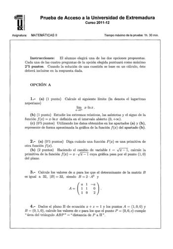 u EX Prueba de Acceso a la Universidad de Extremadura Curso 201112 Asignatura MATEMÁTICAS 11 Tiempo máximo de la prueba 1h 30 min Instrucciones El alumno elegirá una de las dos opciones propuestas Cada una de las cuatro preguntas de la opción elegida puntuará como máximo 25 puntos Cuando la solución de una cuestión se base en un cálculo éste deberá incluirse en la respuesta dada OPCIÓN A 1 a 1 punto Calcule el siguiente límite In denota el logaritmo neperiano lim xlnx xO b 1 punto Estudie los e…