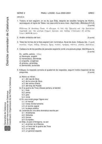 Districte universitari de Catalunya SRIE 2 PAAU LOGSE Curs 20002001 GREC OPCIÓ A 1 Traduu el text segent on es diu que dip després de resoldre lenigma de lEsfinx aconsegueix el regne de Tebes i es casa amb la seva mare Apollodor Biblioteca III 58 3 punts Oidj ipv ou de akj ousv a el use to ain igma to upJ o th Sfiggo kai thn basileiav n parelv abe kai thn mhterv a eg hmen agj nown  kai paid a etj ekv nwsen exj autj h  eg hmen aorist de gamewv 2 Anlisi sintctica del text 2 punts 3 Totes les form…