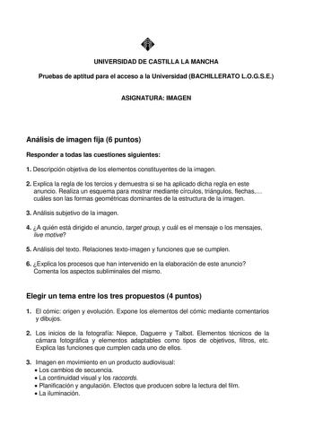 UNIVERSIDAD DE CASTILLA LA MANCHA Pruebas de aptitud para el acceso a la Universidad BACHILLERATO LOGSE ASIGNATURA IMAGEN Análisis de imagen fija 6 puntos Responder a todas las cuestiones siguientes 1 Descripción objetiva de los elementos constituyentes de la imagen 2 Explica la regla de los tercios y demuestra si se ha aplicado dicha regla en este anuncio Realiza un esquema para mostrar mediante círculos triángulos flechas cuáles son las formas geométricas dominantes de la estructura de la ima…