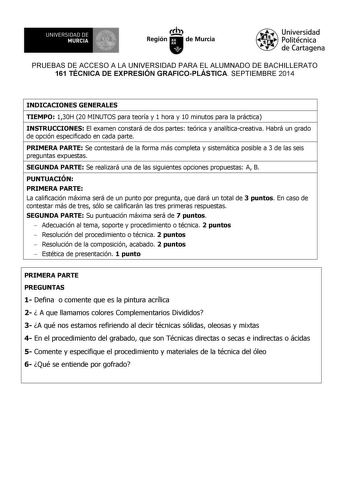 UNIVERSIDAD DE 1 MURCIA 1 Ih Región de Murcia Universidad Politécnica de Cartagena PRUEBAS DE ACCESO A LA UNIVERSIDAD PARA EL ALUMNADO DE BACHILLERATO 161 TÉCNICA DE EXPRESIÓN GRAFICOPLÁSTICA SEPTIEMBRE 2014 INDICACIONES GENERALES TIEMPO 130H 20 MINUTOS para teoría y 1 hora y 10 minutos para la práctica INSTRUCCIONES El examen constará de dos partes teórica y analíticacreativa Habrá un grado de opción especificado en cada parte PRIMERA PARTE Se contestará de la forma más completa y sistemática …