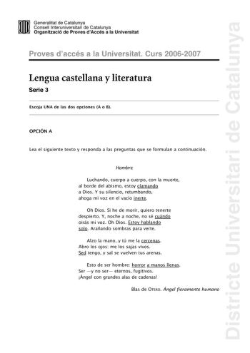 Districte Universitari de Catalunya Generalitat de Catailunya Consell lnterunirversitari de Catalunya 1 Organtzació de Proves dAccés a la Universitat Proves d accés a la Universitat Curs 20062007 Lengua castellana y literatura Serie 3 Escoja UNA de las dos opciones A o B OPCIÓN A Lea el siguiente texto y responda a las preguntas que se formulan a continuación Hombre Luchando cuerpo a cuerpo con la muerte al borde del abismo estoy clamando a Dios Y su silencio retumbando ahoga mi voz en el vacío…