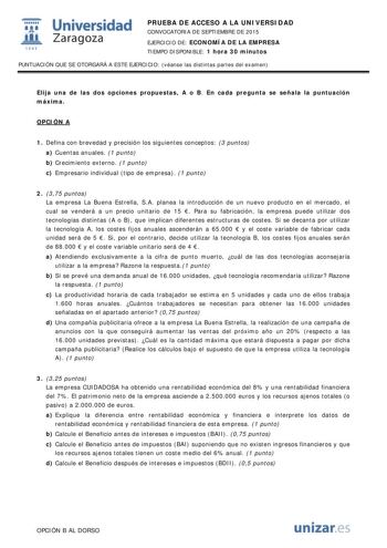  Universidad fil Zaragoza 1S42 PRUEBA DE ACCESO A LA UNIVERSIDAD CONVOCATORIA DE SEPTIEMBRE DE 2015 EJERCICIO DE ECONOMÍA DE LA EMPRESA TIEMPO DISPONIBLE 1 hora 30 minutos PUNTUACIÓN QUE SE OTORGARÁ A ESTE EJERCICIO véanse las distintas partes del examen Elija una de las dos opciones propuestas A o B En cada pregunta se señala la puntuación máxima OPCIÓN A 1 Defina con brevedad y precisión los siguientes conceptos 3 puntos a Cuentas anuales 1 punto b Crecimiento externo 1 punto c Empresario ind…