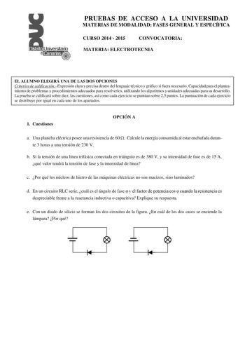 PRUEBAS DE ACCESO A LA UNIVERSIDAD MATERIAS DE MODALIDAD FASES GENERAL Y ESPECÍFICA CURSO 2014  2015 CONVOCATORIA MATERIA ELECTROTECNIA EL ALUMNO ELEGIRÁ UNA DE LAS DOS OPCIONES Criterios de calificación Expresión clara y precisa dentro del lenguaje técnico y gráfico si fuera necesario Capacidad para el planteamiento de problemas y procedimientos adecuados para resolverlos utilizando los algoritmos y unidades adecuadas para su desarrollo La prueba se calificará sobre diez las cuestiones así com…