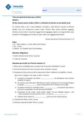 Llatí II Model 3 Triau una opció de les dues que us oferim OPCIÓ A Els dos cnsols romans arriben a frica i senfronten als africans en una batalla naval M1 Aemilio Paulo et Ser2 Fuluio Nobiliore3 consulibus ambo Romani consules ad Africam profecti sunt cum trecentarum nauium classe Primum Afros nauali certamine superant Aemilius consul centum et quattuor naues hostium demersit triginta cum pugnatoribus cepit quindecim milia hostium aut occidit aut cepit milites suos ingenti praeda ditauit Eutrop…