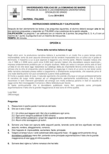 UNIVERSIDADES PÚBLICAS DE LA COMUNIDAD DE MADRID PRUEBA DE ACCESO A LAS ENSEÑANZAS UNIVERSITARIAS OFICIALES DE GRADO Curso 20142015 MATERIA ITALIANO INSTRUCCIONES GENERALES Y CALIFICACIÓN Después de leer atentamente los textos y las preguntas siguientes el alumno deberá escoger una de las dos opciones propuestas y responder en ITALIANO a las cuestiones de la opción elegida CALIFICACIÓN La pregunta 1 se calificará con un máximo de 3 puntos las preguntas 2 3 4 y 5 con un máximo de 1 punto la preg…