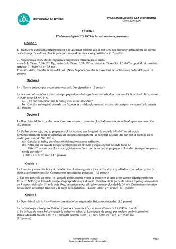 UNIVERSIDAD DE OVIEDO PRUEBAS DE ACCESO A LA UNIVERSIDAD Curso 20052006 FÍSICA II El alumno elegirá CUATRO de las seis opciones propuestas Opción 1 1 Deducir la expresión correspondiente a la velocidad mínima con la que tiene que lanzarse verticalmente un cuerpo desde la superficie de un planeta para que escape de su atracción gravitatoria 12 puntos 2 Supongamos conocidas las siguientes magnitudes referentes a la Tierra masa de la Tierra 598x1024 Kg  radio de la Tierra 637x106 m  distancia Tier…